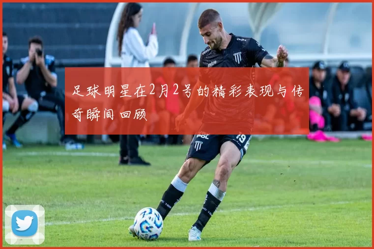 足球明星在2月2号的精彩表现与传奇瞬间回顾