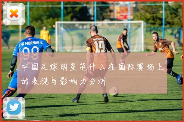 中国足球明星范什么在国际赛场上的表现与影响力分析