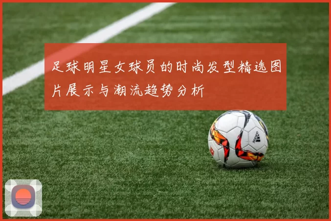 足球明星女球员的时尚发型精选图片展示与潮流趋势分析