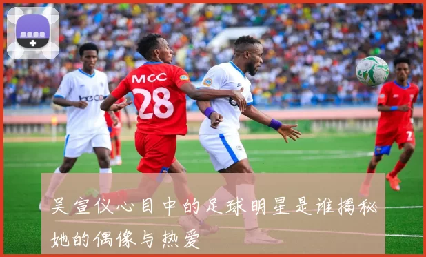 吴宣仪心目中的足球明星是谁揭秘她的偶像与热爱