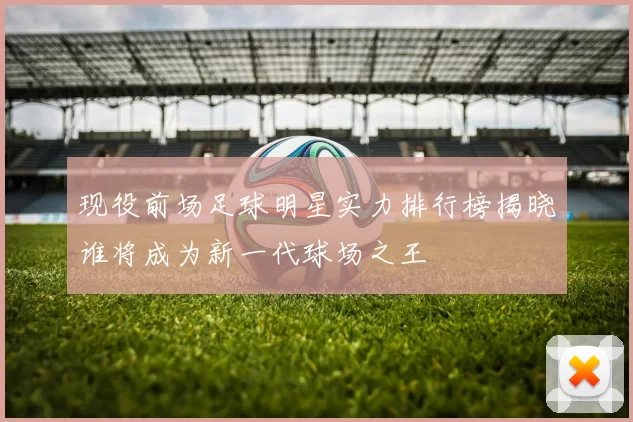现役前场足球明星实力排行榜揭晓谁将成为新一代球场之王