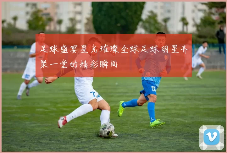 足球盛宴星光璀璨全球足球明星齐聚一堂的精彩瞬间