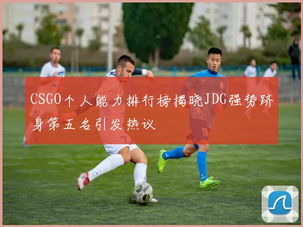 CSGO个人能力排行榜揭晓JDG强势跻身第五名引发热议