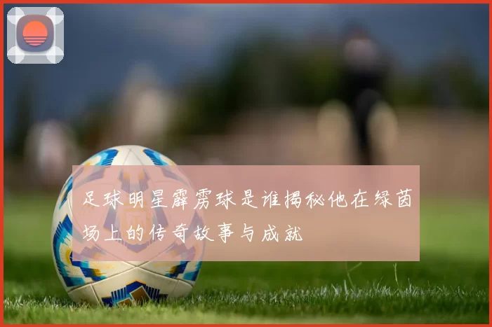 足球明星霹雳球是谁揭秘他在绿茵场上的传奇故事与成就