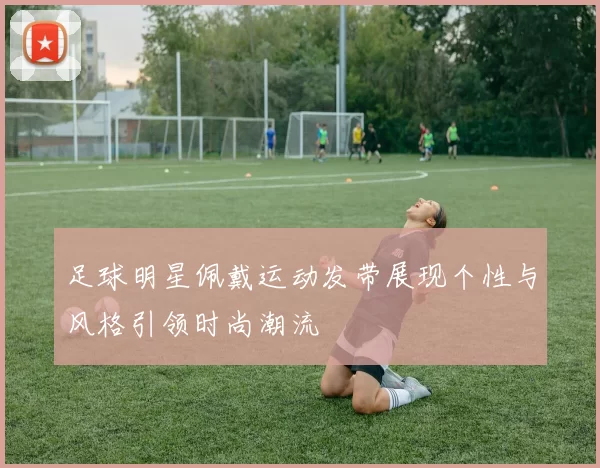 足球明星佩戴运动发带展现个性与风格引领时尚潮流