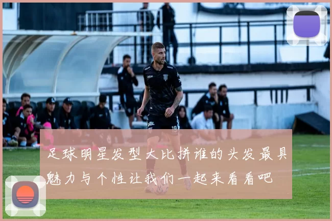足球明星发型大比拼谁的头发最具魅力与个性让我们一起来看看吧