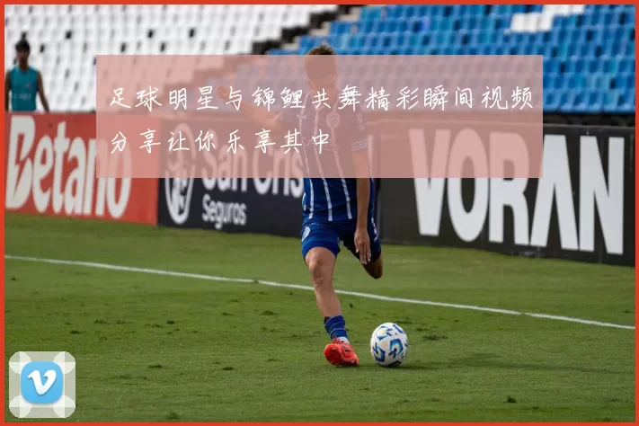 足球明星与锦鲤共舞精彩瞬间视频分享让你乐享其中