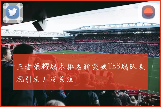 王者荣耀战术排名新突破TES战队表现引发广泛关注