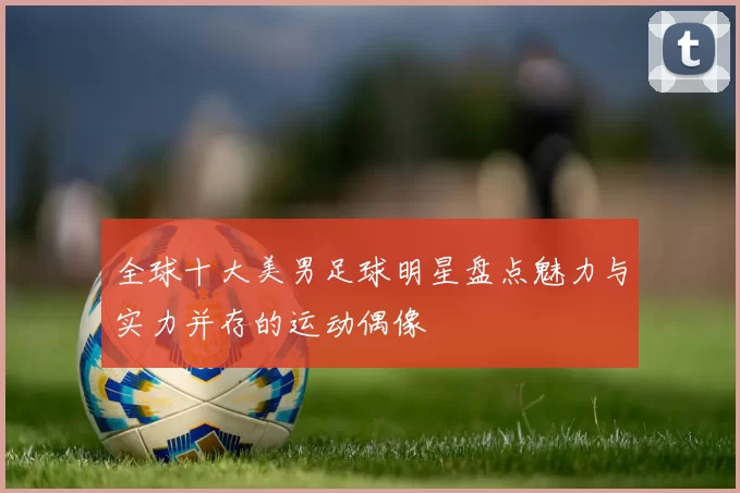 全球十大美男足球明星盘点魅力与实力并存的运动偶像