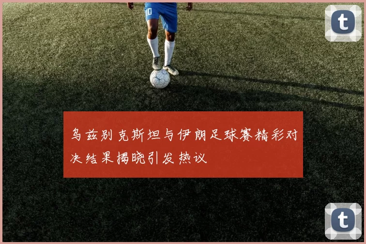乌兹别克斯坦与伊朗足球赛精彩对决结果揭晓引发热议