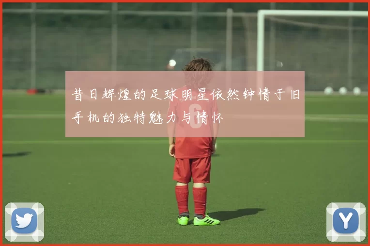 昔日辉煌的足球明星依然钟情于旧手机的独特魅力与情怀
