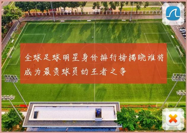 全球足球明星身价排行榜揭晓谁将成为最贵球员的王者之争