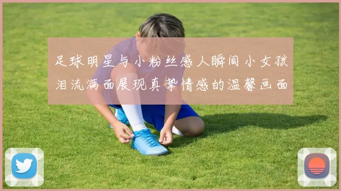 足球明星与小粉丝感人瞬间小女孩泪流满面展现真挚情感的温馨画面