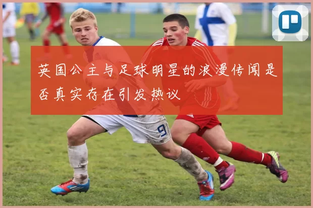 英国公主与足球明星的浪漫传闻是否真实存在引发热议