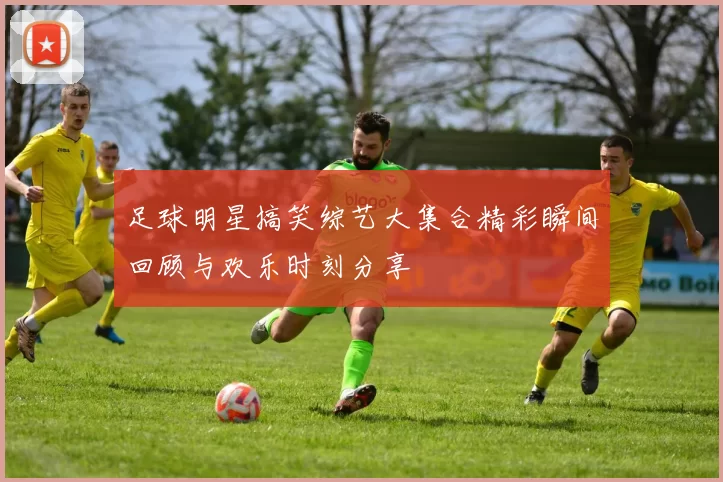 足球明星搞笑综艺大集合精彩瞬间回顾与欢乐时刻分享