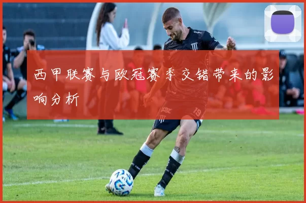 西甲联赛与欧冠赛季交错带来的影响分析