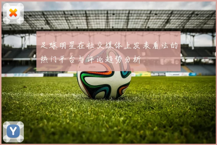 足球明星在社交媒体上发表看法的热门平台与评论趋势分析