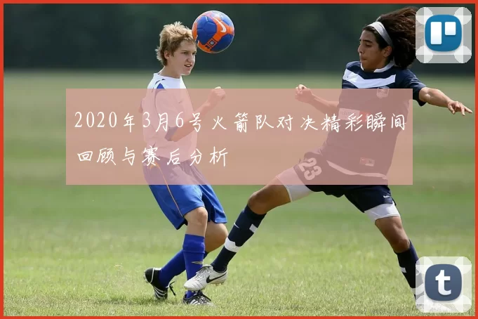 2020年3月6号火箭队对决精彩瞬间回顾与赛后分析