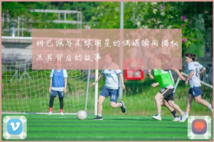 姆巴佩与足球明星的偶遇瞬间揭秘及其背后的故事