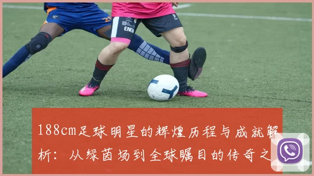 188cm足球明星的辉煌历程与成就解析：从绿茵场到全球瞩目的传奇之路