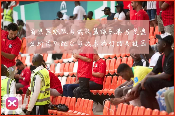南京篮球队与武汉篮球队赛后复盘分析团队配合与战术执行的关键因素