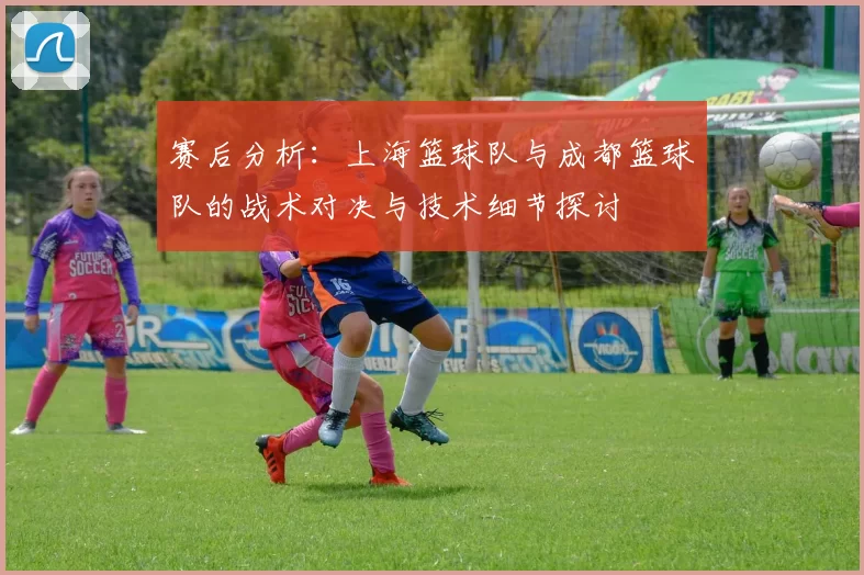 赛后分析：上海篮球队与成都篮球队的战术对决与技术细节探讨