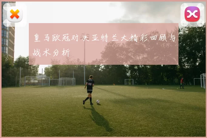 皇马欧冠对决亚特兰大精彩回顾与战术分析