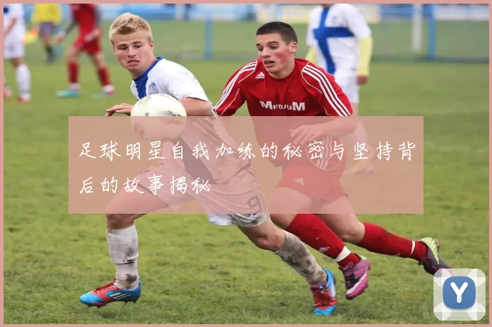 足球明星自我加练的秘密与坚持背后的故事揭秘