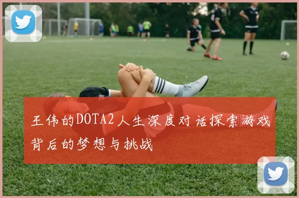 王伟的DOTA2人生深度对话探索游戏背后的梦想与挑战