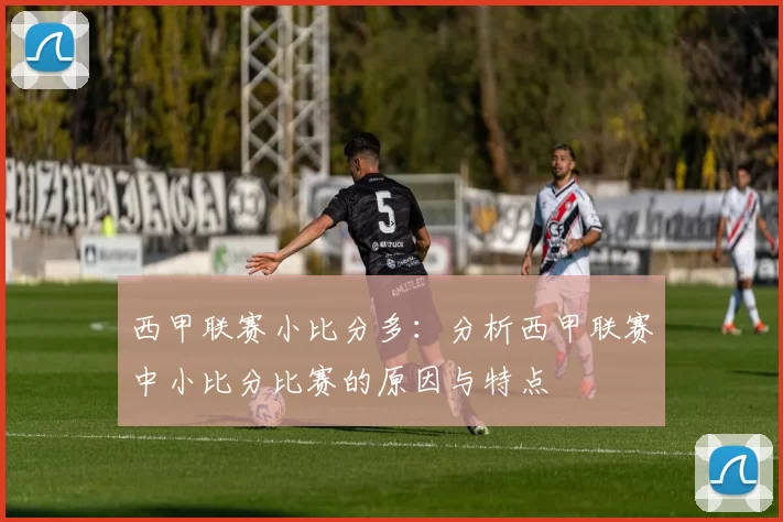 西甲联赛小比分多：分析西甲联赛中小比分比赛的原因与特点