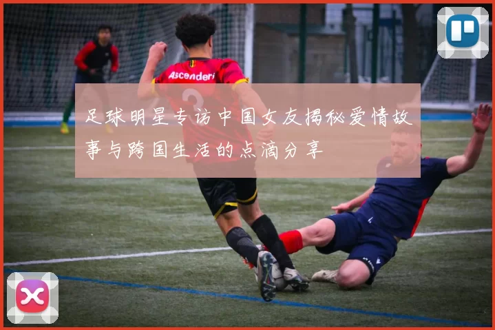足球明星专访中国女友揭秘爱情故事与跨国生活的点滴分享