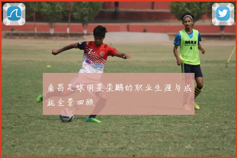 南昌足球明星栾鹏的职业生涯与成就全景回顾