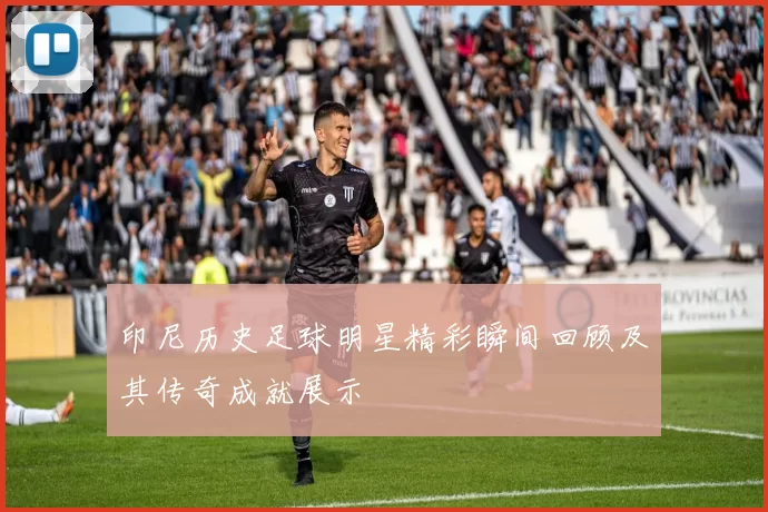 印尼历史足球明星精彩瞬间回顾及其传奇成就展示
