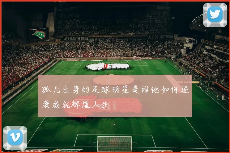 孤儿出身的足球明星是谁他如何逆袭成就辉煌人生