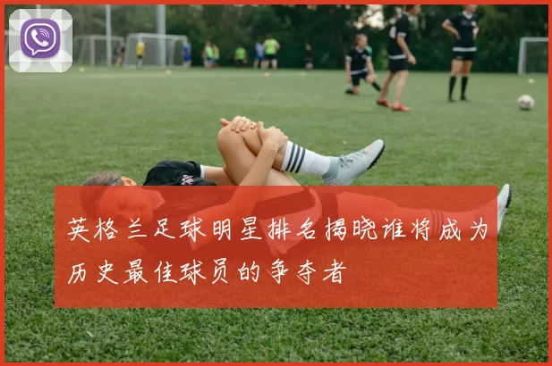 英格兰足球明星排名揭晓谁将成为历史最佳球员的争夺者