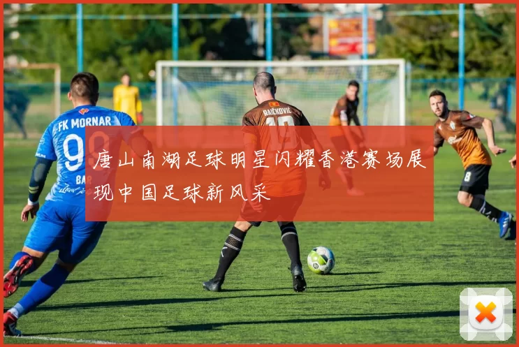 唐山南湖足球明星闪耀香港赛场展现中国足球新风采