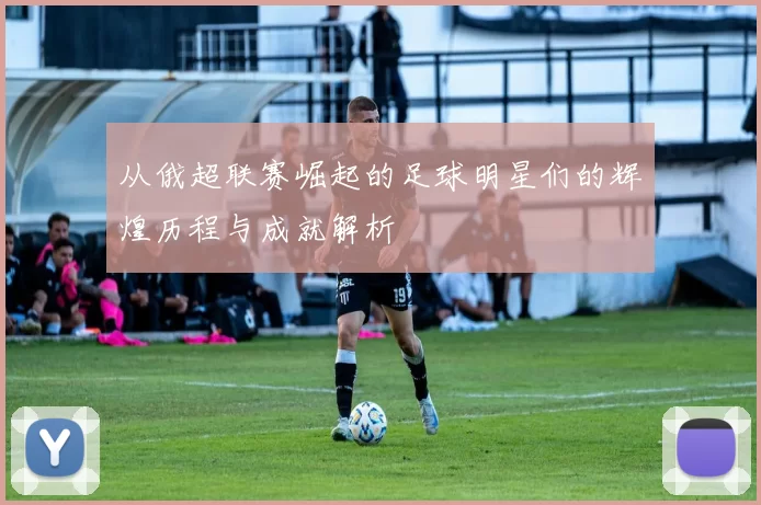 从俄超联赛崛起的足球明星们的辉煌历程与成就解析