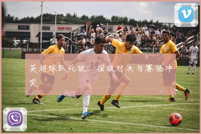英超球队死敌：宿敌对决与赛场冲突