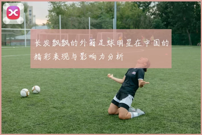 长发飘飘的外籍足球明星在中国的精彩表现与影响力分析