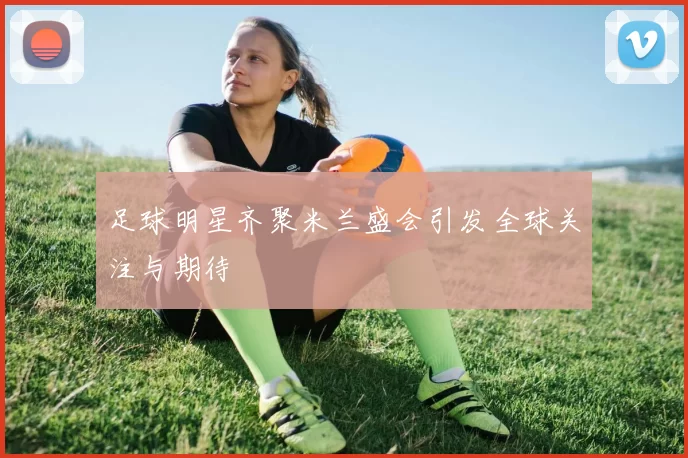 足球明星齐聚米兰盛会引发全球关注与期待