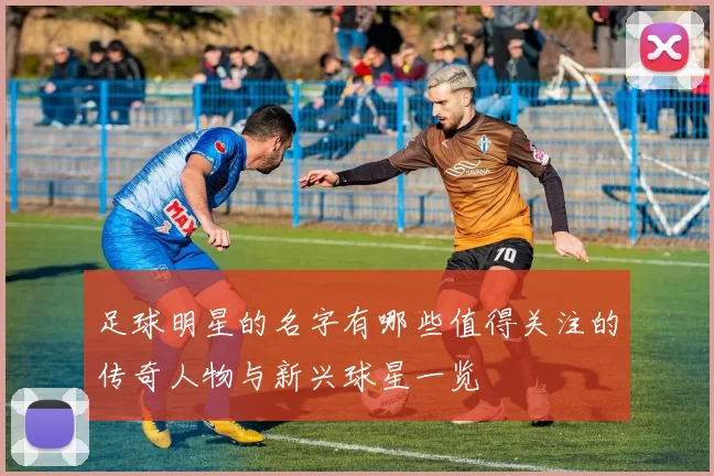 足球明星的名字有哪些值得关注的传奇人物与新兴球星一览