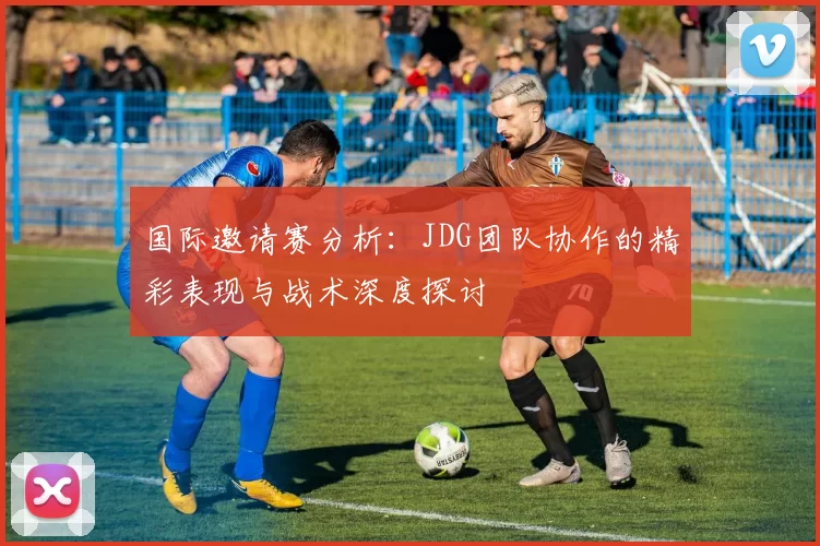 国际邀请赛分析：JDG团队协作的精彩表现与战术深度探讨