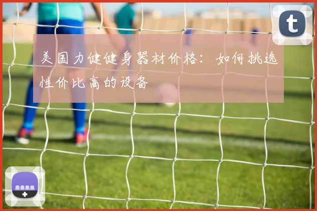 美国力健健身器材价格：如何挑选性价比高的设备