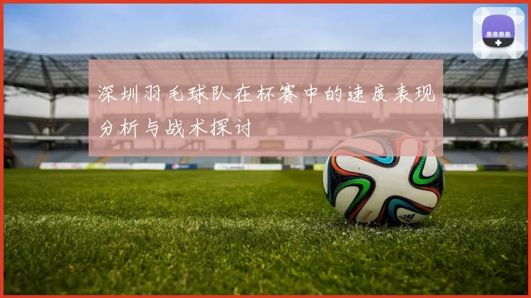 深圳羽毛球队在杯赛中的速度表现分析与战术探讨