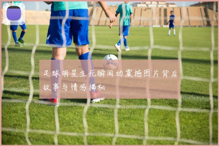 足球明星生死瞬间的震撼图片背后故事与情感揭秘