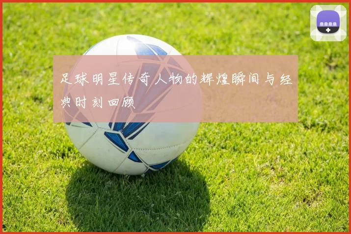 足球明星传奇人物的辉煌瞬间与经典时刻回顾
