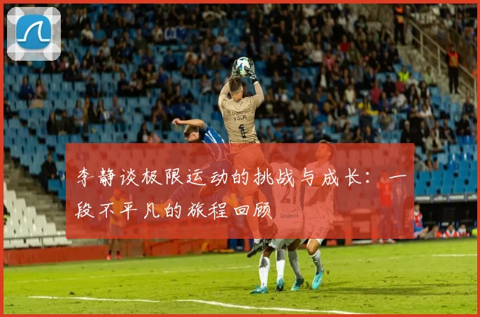李静谈极限运动的挑战与成长：一段不平凡的旅程回顾