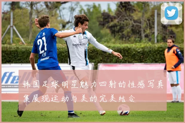 韩国足球明星魅力四射的性感写真集展现运动与美的完美结合