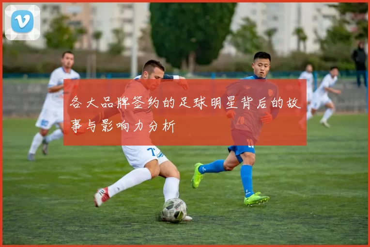 各大品牌签约的足球明星背后的故事与影响力分析