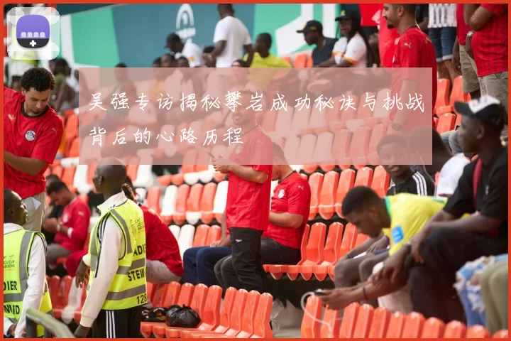吴强专访揭秘攀岩成功秘诀与挑战背后的心路历程